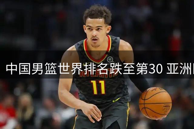 中国男篮世界排名跌至第30 亚洲区位列第五引热议