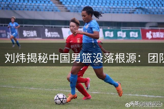 刘炜揭秘中国男篮没落根源：团队协作严重缺失成致命伤