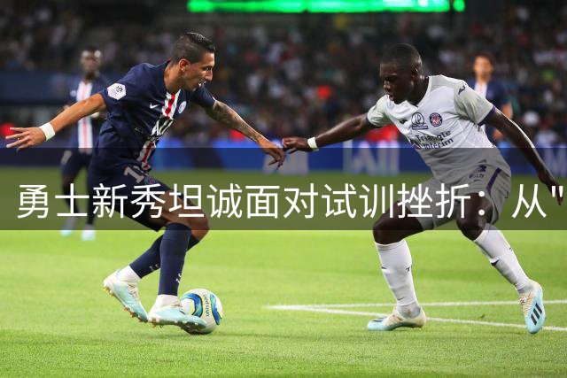 勇士新秀坦诚面对试训挫折：从"表现糟糕"到首轮11顺位的逆袭之路