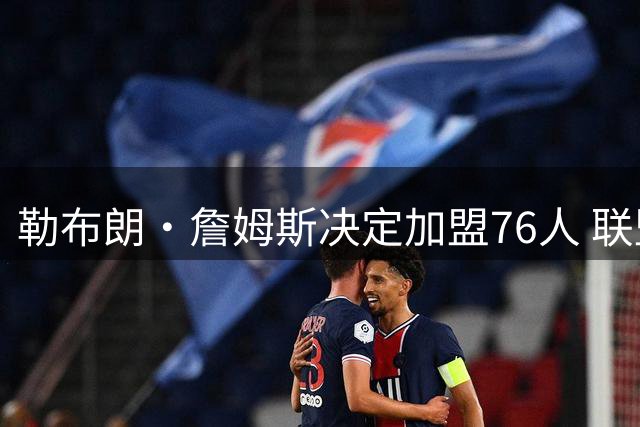 勒布朗·詹姆斯决定加盟76人 联盟多队重启2026休赛期交易