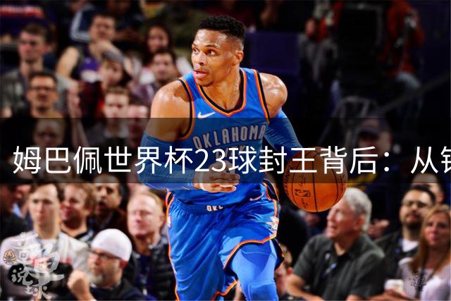 姆巴佩世界杯23球封王背后：从锋芒毕露到领袖气质的完美蜕变