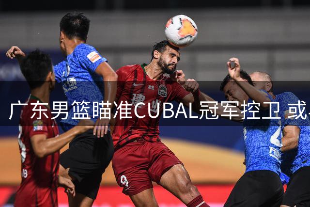 广东男篮瞄准CUBAL冠军控卫 或与江苏队交易榜眼签补强后场
