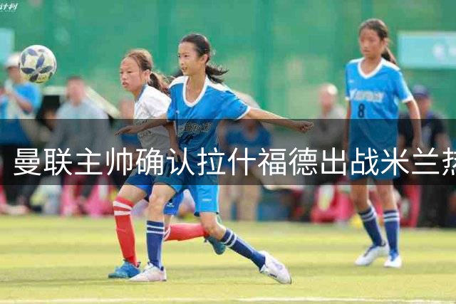 曼联主帅确认拉什福德出战米兰热身赛