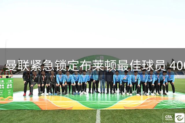 曼联紧急锁定布莱顿最佳球员 4000万镑重磅转会
