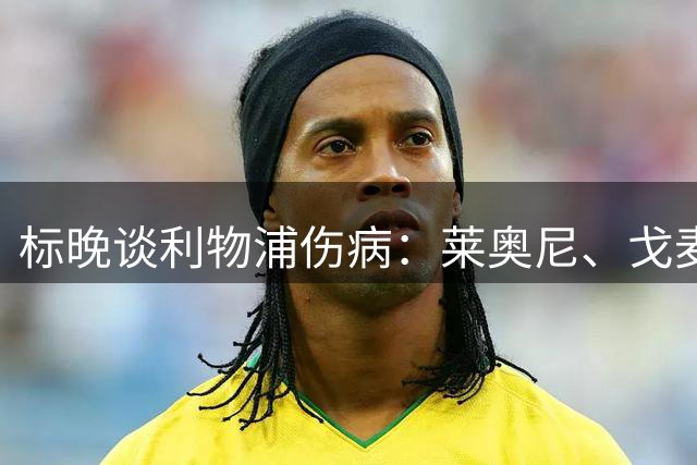 标晚谈利物浦伤病：莱奥尼、戈麦斯接近复出，埃基蒂克还要数月