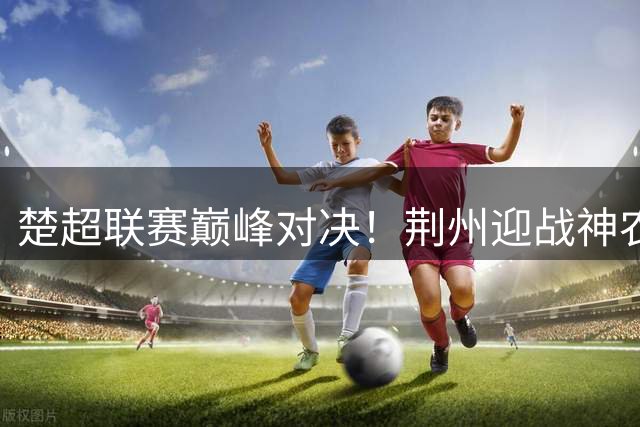 楚超联赛巅峰对决！荆州迎战神农架 9.9元门票限时开抢