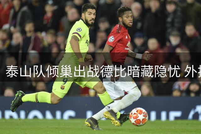 泰山队倾巢出战德比暗藏隐忧 外援磨合难题待解