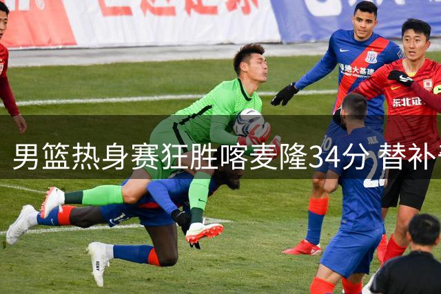 男篮热身赛狂胜喀麦隆34分 替补奇兵庞峥麟12分钟砍13分零失误