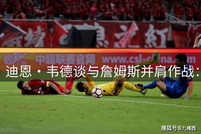 迪恩·韦德谈与詹姆斯并肩作战：见证传奇的震撼时刻