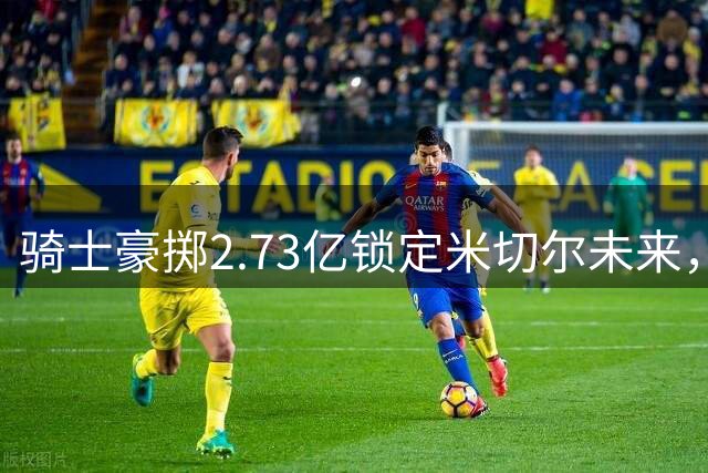 骑士豪掷2.73亿锁定米切尔未来，高管直言薪资风险可控